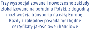Trzy wyspecjalizowane i nowoczesne zakłady zlokalizowane na południu Polski, z dogodną możliwością transportu na całą Europę. Każdy z zakładów posiada niezbędne certyfikaty jakościowe i handlowe