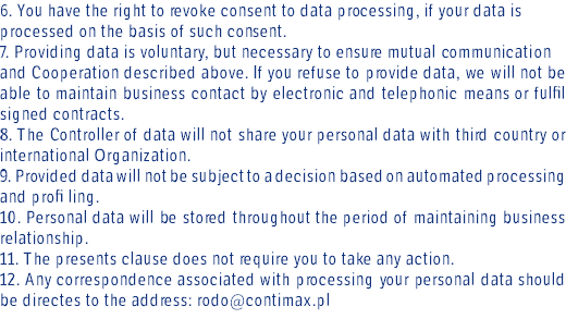 6. You have the right to revoke consent to data processing, if your data is processed on the basis of such consent. 7. Providing data is voluntary, but necessary to ensure mutual communication and Cooperation described above. If you refuse to provide data, we will not be able to maintain business contact by electronic and telephonic means or fulfil signed contracts. 8. The Controller of data will not share your personal data with third country or international Organization. 9. Provided data will not be subject to a decision based on automated processing and profi ling. 10. Personal data will be stored throughout the period of maintaining business relationship. 11. The presents clause does not require you to take any action. 12. Any correspondence associated with processing your personal data should be directes to the address: rodo@contimax.pl 